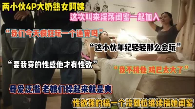 4P熟女老阿姨，性欲强的连续搞两个，老娘们操起来就是爽